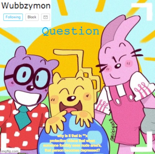 I'd get mad for awhile at them if I see them, not depressed | Question; why is it that in **x protection videos that when someone forcibly sees nude area's, that person becomes depressed? | image tagged in wubbzymon's wubbtastic template | made w/ Imgflip meme maker