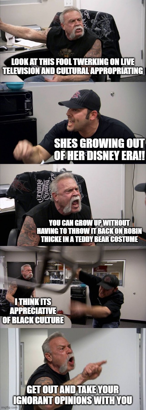 American Chopper Argument | LOOK AT THIS FOOL TWERKING ON LIVE TELEVISION AND CULTURAL APPROPRIATING; SHES GROWING OUT OF HER DISNEY ERA!! YOU CAN GROW UP WITHOUT HAVING TO THROW IT BACK ON ROBIN THICKE IN A TEDDY BEAR COSTUME; I THINK ITS APPRECIATIVE OF BLACK CULTURE; GET OUT AND TAKE YOUR IGNORANT OPINIONS WITH YOU | image tagged in memes,american chopper argument | made w/ Imgflip meme maker