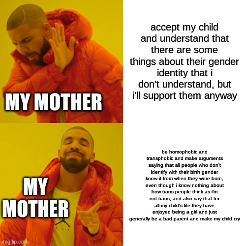 true story, just happened | accept my child and understand that there are some things about their gender identity that i don't understand, but i'll support them anyway; MY MOTHER; be homophobic and transphobic and make arguments saying that all people who don't identify with their birth gender know it from when they were born, even though i know nothing about how trans people think as i'm not trans, and also say that for all my child's life they have enjoyed being a girl and just generally be a bad parent and make my child cry; MY MOTHER | image tagged in memes,drake hotline bling | made w/ Imgflip meme maker