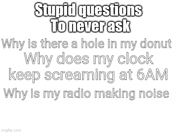 Stupid Questions PART 1 | To never ask; Stupid questions; Why is there a hole in my donut; Why does my clock keep screaming at 6AM; Why is my radio making noise | image tagged in blank white template,stupid question,oh god why | made w/ Imgflip meme maker