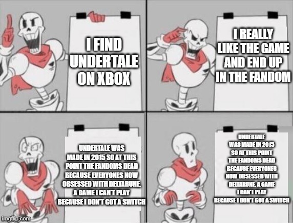 Papyrus plan | I REALLY LIKE THE GAME AND END UP IN THE FANDOM; I FIND UNDERTALE ON XBOX; UNDERTALE WAS MADE IN 2015 SO AT THIS POINT THE FANDOMS DEAD BECAUSE EVERYONES NOW OBSESSED WITH DELTARUNE, A GAME I CAN'T PLAY BECAUSE I DON'T GOT A SWITCH; UNDERTALE WAS MADE IN 2015 SO AT THIS POINT THE FANDOMS DEAD BECAUSE EVERYONES NOW OBSESSED WITH DELTARUNE, A GAME I CAN'T PLAY BECAUSE I DON'T GOT A SWITCH | image tagged in papyrus plan | made w/ Imgflip meme maker