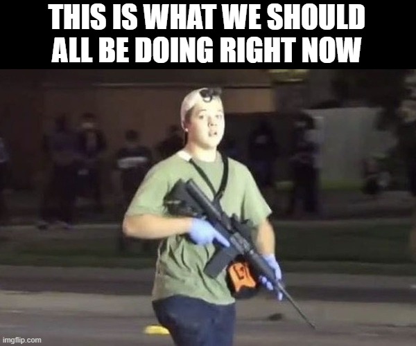 Kyle Rittenhouse | THIS IS WHAT WE SHOULD ALL BE DOING RIGHT NOW | image tagged in kyle rittenhouse | made w/ Imgflip meme maker