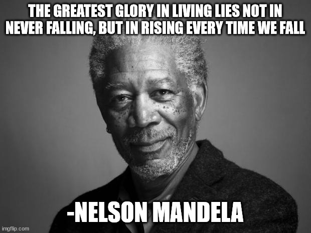 Morgan Freeman |  THE GREATEST GLORY IN LIVING LIES NOT IN NEVER FALLING, BUT IN RISING EVERY TIME WE FALL; -NELSON MANDELA | image tagged in morgan freeman | made w/ Imgflip meme maker