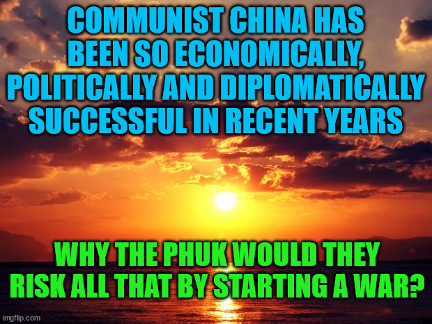 Sunset | COMMUNIST CHINA HAS BEEN SO ECONOMICALLY, POLITICALLY AND DIPLOMATICALLY SUCCESSFUL IN RECENT YEARS; WHY THE PHUK WOULD THEY RISK ALL THAT BY STARTING A WAR? | image tagged in sunset | made w/ Imgflip meme maker