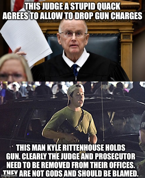 Judicial misconduct in Rittenhouse Case | THIS JUDGE A STUPID QUACK AGREES TO ALLOW TO DROP GUN CHARGES; THIS MAN KYLE RITTENHOUSE HOLDS GUN. CLEARLY THE JUDGE AND PROSECUTOR NEED TO BE REMOVED FROM THEIR OFFICES. THEY ARE NOT GODS AND SHOULD BE BLAMED. | image tagged in kyle rittenhouse,kenosha,wisconsin,riots,corruption | made w/ Imgflip meme maker
