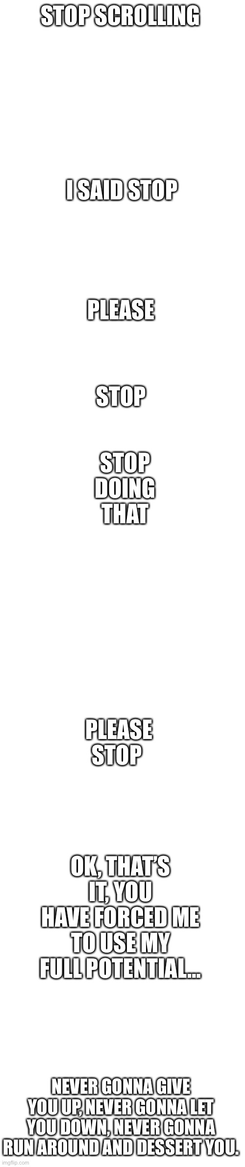 Stop scrolling | STOP SCROLLING; I SAID STOP; PLEASE; STOP DOING THAT; STOP; PLEASE STOP; OK, THAT’S IT, YOU HAVE FORCED ME TO USE MY FULL POTENTIAL…; NEVER GONNA GIVE YOU UP, NEVER GONNA LET YOU DOWN, NEVER GONNA RUN AROUND AND DESSERT YOU. | image tagged in memes,blank transparent square,blank white template | made w/ Imgflip meme maker