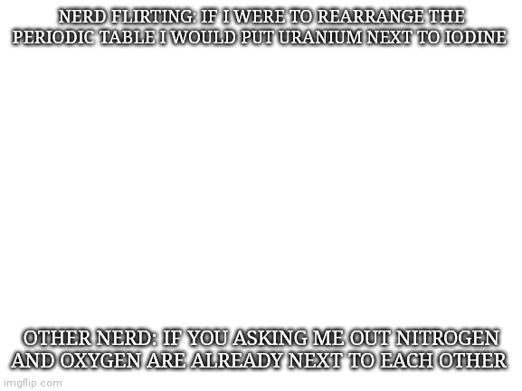 Haha cringe | NERD FLIRTING: IF I WERE TO REARRANGE THE PERIODIC TABLE I WOULD PUT URANIUM NEXT TO IODINE; OTHER NERD: IF YOU ASKING ME OUT NITROGEN AND OXYGEN ARE ALREADY NEXT TO EACH OTHER | image tagged in blank white template | made w/ Imgflip meme maker