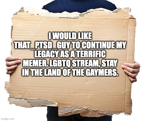 Cardboard Sign | I WOULD LIKE THAT_PTSD_GUY TO CONTINUE MY LEGACY AS A TERRIFIC MEMER. LGBTQ STREAM, STAY IN THE LAND OF THE GAYMERS. | image tagged in cardboard sign,will,goodbye | made w/ Imgflip meme maker