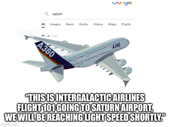 Is there a beach on the rings? | “THIS IS INTERGALACTIC AIRLINES FLIGHT 101 GOING TO SATURN AIRPORT, WE WILL BE REACHING LIGHT SPEED SHORTLY.” | image tagged in blank white template,saturn,fly,airplane,space,oh wow are you actually reading these tags | made w/ Imgflip meme maker
