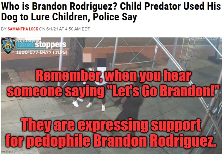 Real Meaning of "Let's Go Brandon!" | Remember, when you hear someone saying "Let's Go Brandon!"; They are expressing support for pedophile Brandon Rodriguez. | image tagged in let's go brandon,brandon,qanon,pizza gate,code,nsfw | made w/ Imgflip meme maker