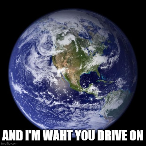 earth | AND I'M WAHT YOU DRIVE ON | image tagged in earth | made w/ Imgflip meme maker
