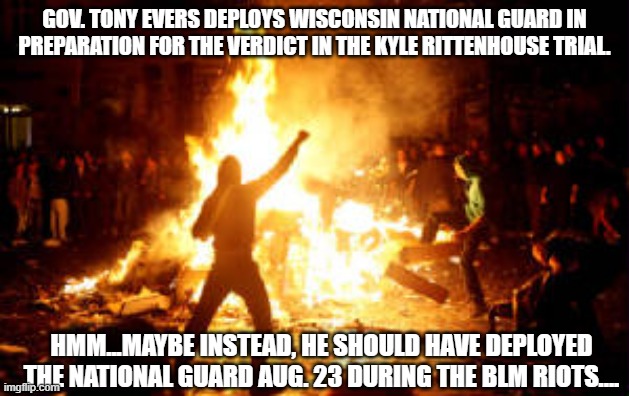 Anarchy Riot | GOV. TONY EVERS DEPLOYS WISCONSIN NATIONAL GUARD IN PREPARATION FOR THE VERDICT IN THE KYLE RITTENHOUSE TRIAL. HMM...MAYBE INSTEAD, HE SHOULD HAVE DEPLOYED THE NATIONAL GUARD AUG. 23 DURING THE BLM RIOTS.... | image tagged in anarchy riot | made w/ Imgflip meme maker