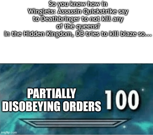 So you know how in Winglets: Assassin Quickstrike say to Deathbringer to not kill any of the queens?
In the Hidden Kingdom, DB tries to kill blaze so... PARTIALLY DISOBEYING ORDERS | image tagged in blank white template,skyrim 100 blank | made w/ Imgflip meme maker
