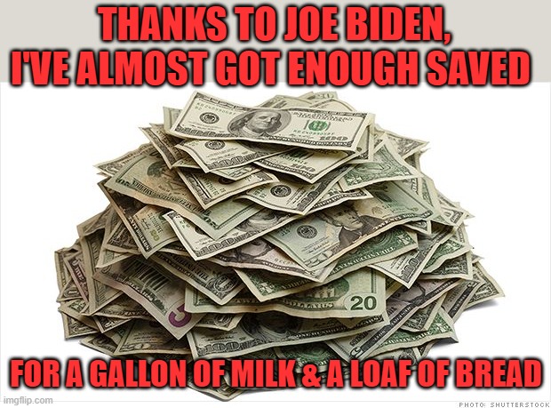 Thanks to RunawayTrain for the idea! | THANKS TO JOE BIDEN, I'VE ALMOST GOT ENOUGH SAVED FOR A GALLON OF MILK & A LOAF OF BREAD | image tagged in pile of cash says,biden,inflation | made w/ Imgflip meme maker