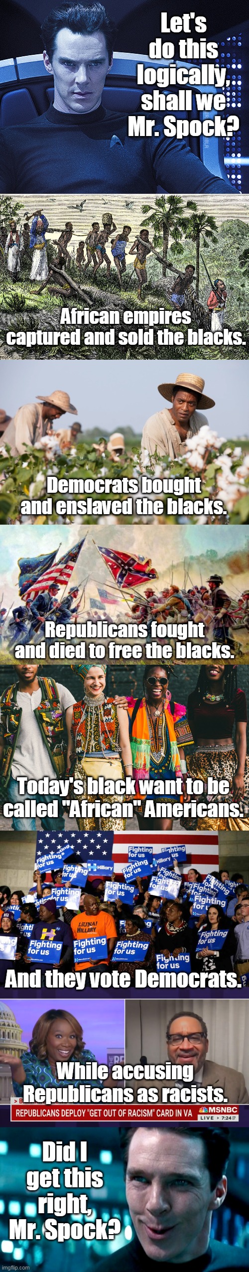 "Logic is the beginning of wisdom ... not the end." - Spock | Let's do this logically, shall we Mr. Spock? African empires captured and sold the blacks. Democrats bought and enslaved the blacks. Republicans fought and died to free the blacks. Today's black want to be called "African" Americans. And they vote Democrats. While accusing Republicans as racists. Did I get this right, Mr. Spock? | image tagged in logic,reason,democrat,republican,blacks,truth | made w/ Imgflip meme maker