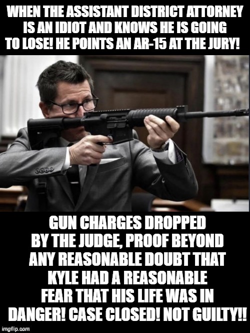 When the District Attorney is an Idiot and Knows he is going to lose! | WHEN THE ASSISTANT DISTRICT ATTORNEY IS AN IDIOT AND KNOWS HE IS GOING TO LOSE! HE POINTS AN AR-15 AT THE JURY! GUN CHARGES DROPPED BY THE JUDGE, PROOF BEYOND ANY REASONABLE DOUBT THAT KYLE HAD A REASONABLE FEAR THAT HIS LIFE WAS IN DANGER! CASE CLOSED! NOT GUILTY!! | image tagged in idiot | made w/ Imgflip meme maker