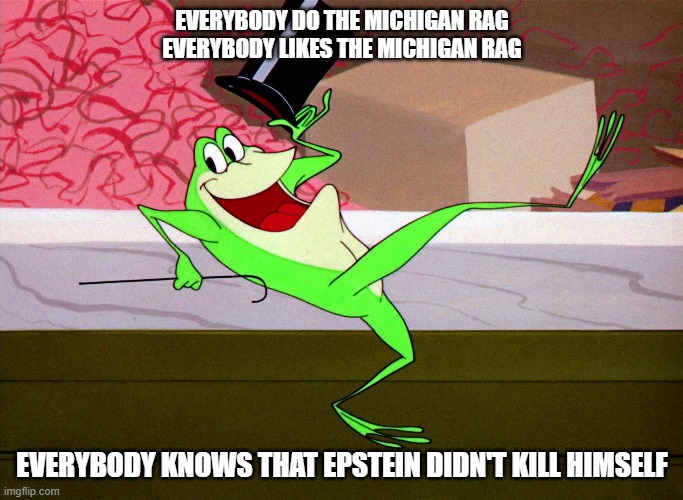 The Epstein Rag | EVERYBODY DO THE MICHIGAN RAG
EVERYBODY LIKES THE MICHIGAN RAG; EVERYBODY KNOWS THAT EPSTEIN DIDN'T KILL HIMSELF | image tagged in michigan j frog,looney tunes,jeffrey epstein | made w/ Imgflip meme maker