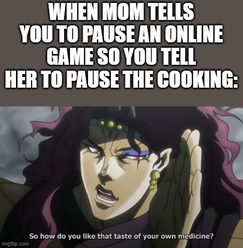 Perfect comeback | WHEN MOM TELLS YOU TO PAUSE AN ONLINE GAME SO YOU TELL HER TO PAUSE THE COOKING: | image tagged in jojo's bizarre adventure kars taste of your own medicine | made w/ Imgflip meme maker