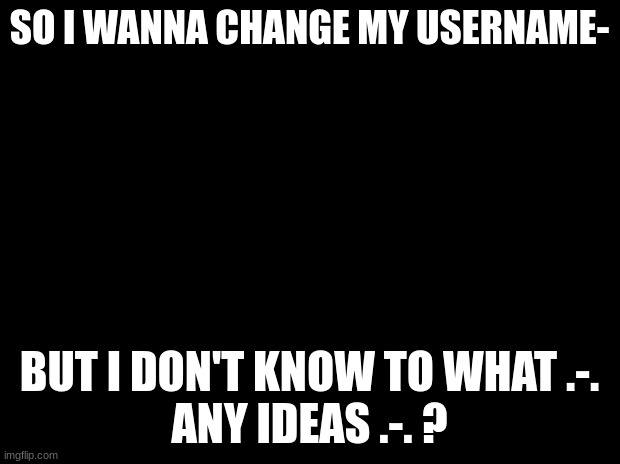 .-. | SO I WANNA CHANGE MY USERNAME-; BUT I DON'T KNOW TO WHAT .-.
ANY IDEAS .-. ? | made w/ Imgflip meme maker