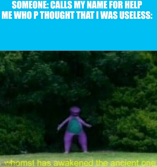 I get this more than I need | SOMEONE: CALLS MY NAME FOR HELP
ME WHO P THOUGHT THAT I WAS USELESS: | image tagged in memes,blank transparent square,whomst has awakened the ancient one | made w/ Imgflip meme maker