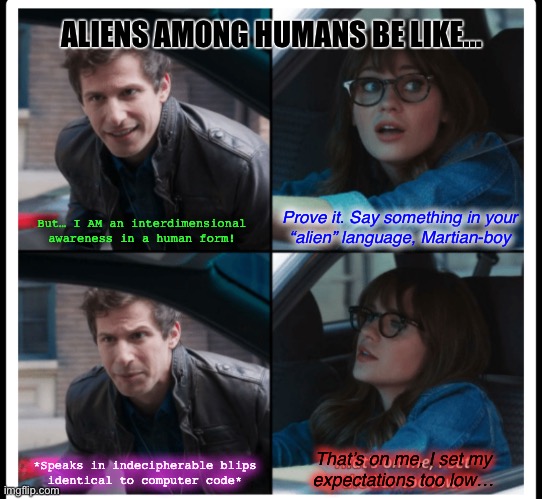 Brooklyn 99 Set the bar too low | ALIENS AMONG HUMANS BE LIKE…; Prove it. Say something in your
“alien” language, Martian-boy; But… I AM an interdimensional
awareness in a human form! That’s on me, I set my
expectations too low…; *Speaks in indecipherable blips
identical to computer code* | image tagged in brooklyn 99 set the bar too low,aliens,brooklyn nine nine | made w/ Imgflip meme maker