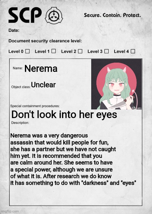 You are handed this. Wdyd | Nerema; Unclear; Don't look into her eyes; Nerema was a very dangerous assassin that would kill people for fun, she has a partner but we have not caught him yet. It is recommended that you are calm around her. She seems to have a special power, although we are unsure of what it is. After research we do know it has something to do with "darkness" and "eyes" | image tagged in scp document | made w/ Imgflip meme maker