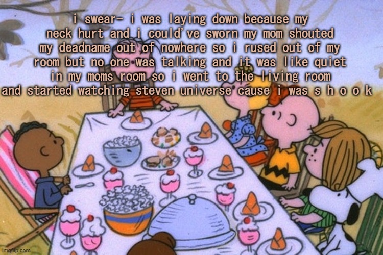 like no ones called me by my dead name in months- | i swear- i was laying down because my neck hurt and i could've sworn my mom shouted my deadname out of nowhere so i rused out of my room but no one was talking and it was like quiet in my moms room so i went to the living room and started watching steven universe cause i was s h o o k | image tagged in breads thanksgiving/birthday temp | made w/ Imgflip meme maker