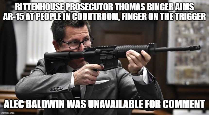 Rittenhouse Prosecutor Thomas Binger Aims AR-15 at People in Courtroom, Finger on the Trigger. Alec Baldwin was unavailable for  | RITTENHOUSE PROSECUTOR THOMAS BINGER AIMS AR-15 AT PEOPLE IN COURTROOM, FINGER ON THE TRIGGER; ALEC BALDWIN WAS UNAVAILABLE FOR COMMENT | image tagged in thomas binger,ar-15 | made w/ Imgflip meme maker