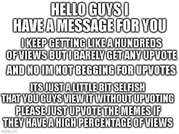 please read | HELLO GUYS I HAVE A MESSAGE FOR YOU; I KEEP GETTING LIKE A HUNDREDS OF VIEWS BUT I BARELY GET ANY UPVOTE; AND NO IM NOT BEGGING FOR UPVOTES; ITS JUST A LITTLE BIT SELFISH THAT YOU GUYS VIEW IT WITHOUT UPVOTING; PLEASE JUST UPVOTE THE MEMES IF THEY HAVE A HIGH PERCENTAGE OF VIEWS | image tagged in blank white template | made w/ Imgflip meme maker