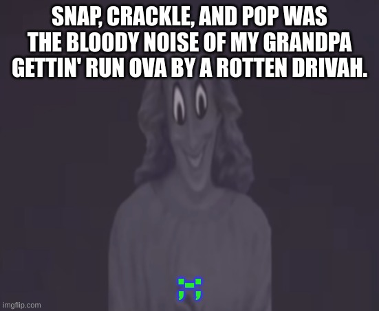 :( | SNAP, CRACKLE, AND POP WAS THE BLOODY NOISE OF MY GRANDPA GETTIN' RUN OVA BY A ROTTEN DRIVAH. ;-; | image tagged in sussy jesus,satire,not actually true,if you read this then you're special | made w/ Imgflip meme maker