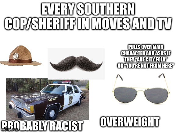 Every southern cop/sheriff in any movie or TV show starter pack | EVERY SOUTHERN COP/SHERIFF IN MOVES AND TV; PULLS OVER MAIN CHARACTER AND ASKS IF THEY “ARE CITY FOLK” OR “YOU’RE NOT FROM HERE”; PROBABLY RACIST; OVERWEIGHT | image tagged in starter pack | made w/ Imgflip meme maker