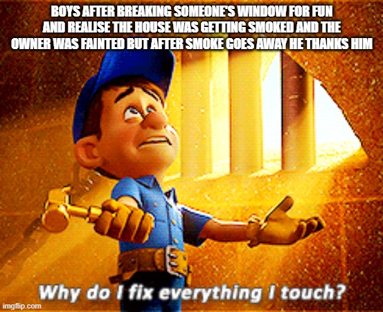 long story meme |  BOYS AFTER BREAKING SOMEONE'S WINDOW FOR FUN AND REALISE THE HOUSE WAS GETTING SMOKED AND THE OWNER WAS FAINTED BUT AFTER SMOKE GOES AWAY HE THANKS HIM | image tagged in why do i fix everything i touch | made w/ Imgflip meme maker