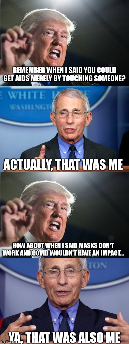 Fauci shuts Trump down | REMEMBER WHEN I SAID YOU COULD GET AIDS MERELY BY TOUCHING SOMEONE? ACTUALLY, THAT WAS ME; HOW ABOUT WHEN I SAID MASKS DON'T WORK AND COVID WOULDN'T HAVE AN IMPACT... YA, THAT WAS ALSO ME | image tagged in donald trump,dr fauci,dr anthony fauci,dr death | made w/ Imgflip meme maker