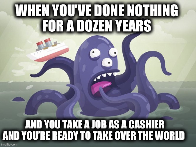 Release the Kraken | WHEN YOU’VE DONE NOTHING 
FOR A DOZEN YEARS; AND YOU TAKE A JOB AS A CASHIER AND YOU’RE READY TO TAKE OVER THE WORLD | image tagged in memes | made w/ Imgflip meme maker