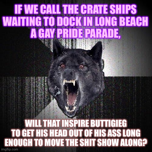 Long Beach crate ships = Gay Pride parade | IF WE CALL THE CRATE SHIPS
WAITING TO DOCK IN LONG BEACH
A GAY PRIDE PARADE, WILL THAT INSPIRE BUTTIGIEG TO GET HIS HEAD OUT OF HIS ASS LONG ENOUGH TO MOVE THE SHIT SHOW ALONG? | image tagged in memes,insanity wolf,gay jokes,pete buttigieg,liberal logic,long beach | made w/ Imgflip meme maker