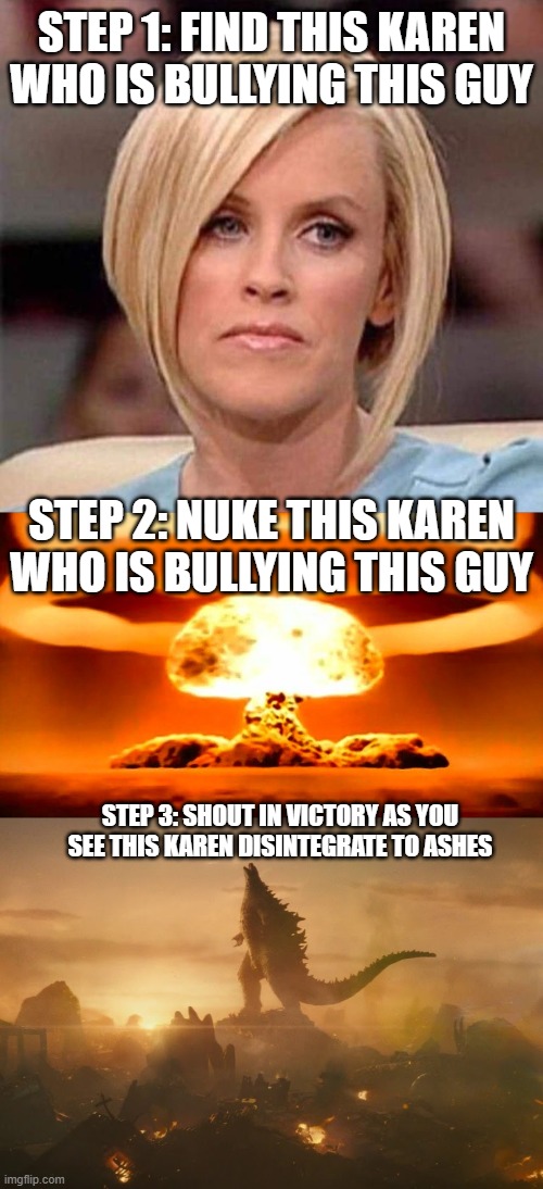 STEP 1: FIND THIS KAREN WHO IS BULLYING THIS GUY STEP 2: NUKE THIS KAREN WHO IS BULLYING THIS GUY STEP 3: SHOUT IN VICTORY AS YOU SEE THIS K | image tagged in karen the manager will see you now,nuke,godzilla victory roar | made w/ Imgflip meme maker