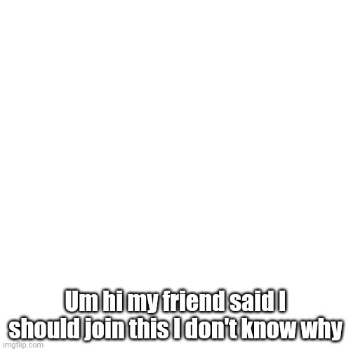 So I'm new | Um hi my friend said I should join this I don't know why | image tagged in memes,blank transparent square | made w/ Imgflip meme maker