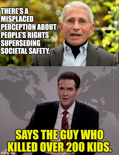 fauci needs an Education in Constitutional Rights | THERE’S A MISPLACED PERCEPTION ABOUT PEOPLE’S RIGHTS SUPERSEDING SOCIETAL SAFETY. SAYS THE GUY WHO KILLED OVER 200 KIDS. | image tagged in norm macdonald weekend update,dr fauci,the murderer,joe biden,constitution | made w/ Imgflip meme maker