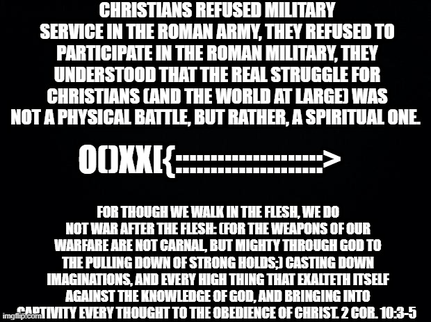 Military service and warfare... | CHRISTIANS REFUSED MILITARY SERVICE IN THE ROMAN ARMY, THEY REFUSED TO PARTICIPATE IN THE ROMAN MILITARY, THEY UNDERSTOOD THAT THE REAL STRUGGLE FOR CHRISTIANS (AND THE WORLD AT LARGE) WAS NOT A PHYSICAL BATTLE, BUT RATHER, A SPIRITUAL ONE. O()XX[{:::::::::::::::::::::>; FOR THOUGH WE WALK IN THE FLESH, WE DO NOT WAR AFTER THE FLESH: (FOR THE WEAPONS OF OUR WARFARE ARE NOT CARNAL, BUT MIGHTY THROUGH GOD TO THE PULLING DOWN OF STRONG HOLDS;) CASTING DOWN IMAGINATIONS, AND EVERY HIGH THING THAT EXALTETH ITSELF AGAINST THE KNOWLEDGE OF GOD, AND BRINGING INTO CAPTIVITY EVERY THOUGHT TO THE OBEDIENCE OF CHRIST. 2 COR. 10:3-5 | image tagged in black background,christianity,christians christianity,christians,bible,holy bible | made w/ Imgflip meme maker