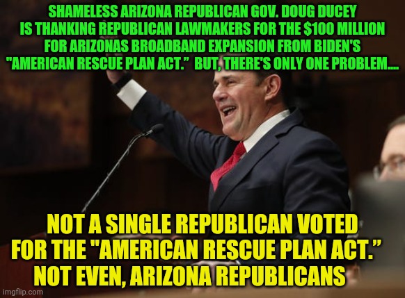 Doug Ducey | SHAMELESS ARIZONA REPUBLICAN GOV. DOUG DUCEY IS THANKING REPUBLICAN LAWMAKERS FOR THE $100 MILLION FOR ARIZONAS BROADBAND EXPANSION FROM BIDEN'S "AMERICAN RESCUE PLAN ACT.”  BUT, THERE'S ONLY ONE PROBLEM.... NOT A SINGLE REPUBLICAN VOTED FOR THE "AMERICAN RESCUE PLAN ACT.”       NOT EVEN, ARIZONA REPUBLICANS | image tagged in doug ducey | made w/ Imgflip meme maker