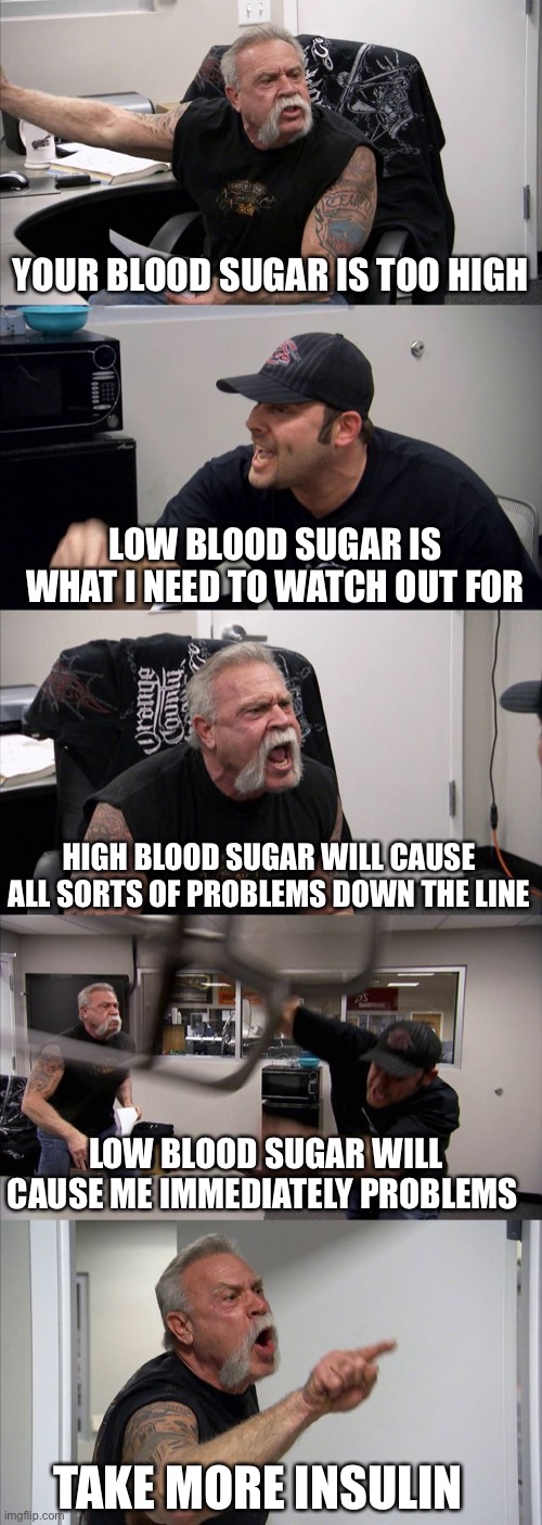 American Chopper Argument Meme | YOUR BLOOD SUGAR IS TOO HIGH; LOW BLOOD SUGAR IS WHAT I NEED TO WATCH OUT FOR; HIGH BLOOD SUGAR WILL CAUSE ALL SORTS OF PROBLEMS DOWN THE LINE; LOW BLOOD SUGAR WILL CAUSE ME IMMEDIATELY PROBLEMS; TAKE MORE INSULIN | image tagged in memes,american chopper argument | made w/ Imgflip meme maker