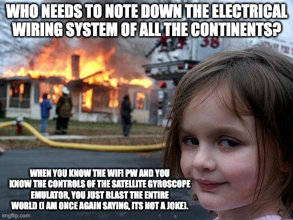 Disaster Girl | WHO NEEDS TO NOTE DOWN THE ELECTRICAL WIRING SYSTEM OF ALL THE CONTINENTS? WHEN YOU KNOW THE WIFI PW AND YOU KNOW THE CONTROLS OF THE SATELLITE GYROSCOPE EMULATOR, YOU JUST BLAST THE ENTIRE WORLD (I AM ONCE AGAIN SAYING, ITS NOT A JOKE). | image tagged in memes,disaster girl | made w/ Imgflip meme maker