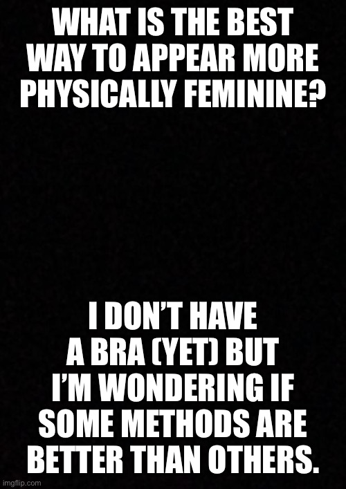 Right now there isn’t really a way I could get a bra, but someday... (also I’m good friends with an afab trans guy so I could as | WHAT IS THE BEST WAY TO APPEAR MORE PHYSICALLY FEMININE? I DON’T HAVE A BRA (YET) BUT I’M WONDERING IF SOME METHODS ARE BETTER THAN OTHERS. | image tagged in blank | made w/ Imgflip meme maker