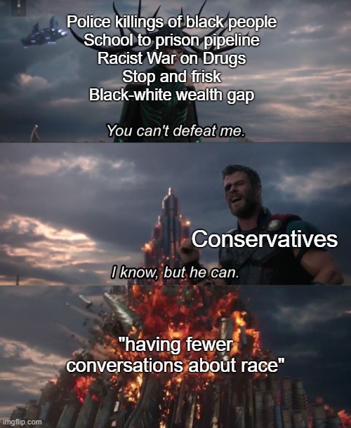 “Racism will end if we just don’t talk about it” — conservatives | Police killings of black people
School to prison pipeline
Racist War on Drugs
Stop and frisk
Black-white wealth gap; Conservatives; "having fewer conversations about race" | image tagged in you can't defeat me,conservatives,conservative logic,racism,black lives matter,police brutality | made w/ Imgflip meme maker