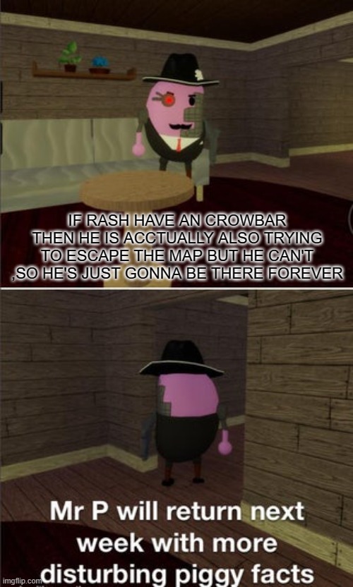 oooh | IF RASH HAVE AN CROWBAR THEN HE IS ACCTUALLY ALSO TRYING TO ESCAPE THE MAP BUT HE CAN'T ,SO HE'S JUST GONNA BE THERE FOREVER | image tagged in mr p will return next week with more disturbing piggy facts | made w/ Imgflip meme maker