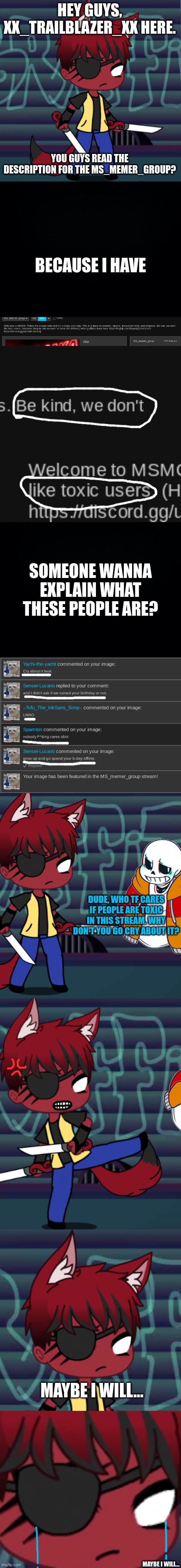 idc anymore... | HEY GUYS, XX_TRAILBLAZER_XX HERE. YOU GUYS READ THE DESCRIPTION FOR THE MS_MEMER_GROUP? BECAUSE I HAVE; SOMEONE WANNA EXPLAIN WHAT THESE PEOPLE ARE? DUDE, WHO TF CARES IF PEOPLE ARE TOXIC IN THIS STREAM. WHY DON'T YOU GO CRY ABOUT IT? MAYBE I WILL... MAYBE I WILL... | image tagged in black background | made w/ Imgflip meme maker