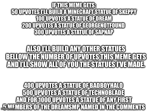 Why not | IF THIS MEME GETS:
50 UPVOTES I’LL BUILD A MINECRAFT STATUE OF SKEPPY
100 UPVOTES A STATUE OF DREAM
200 UPVOTES A STATUE OF GEORGENOTFOUND 
300 UPVOTES A STATUE OF SAPNAP; ALSO I’LL BUILD ANY OTHER STATUES BELLOW THE NUMBER OF UPVOTES THIS MEME GETS AND I’LL SHOW ALL OF YOU THE STATUES I’VE MADE. 400 UPVOTES A STATUE OF BADBOYHALO 
500 UPVOTES A STATUE OF TECHNOBLADE 
AND FOR 1000 UPVOTES A STATUE OF ANY FIRST 5 MEMBERS OF THE DREAMSMP NAMED IN THE COMMENTS | image tagged in blank white template,dream smp,statue | made w/ Imgflip meme maker
