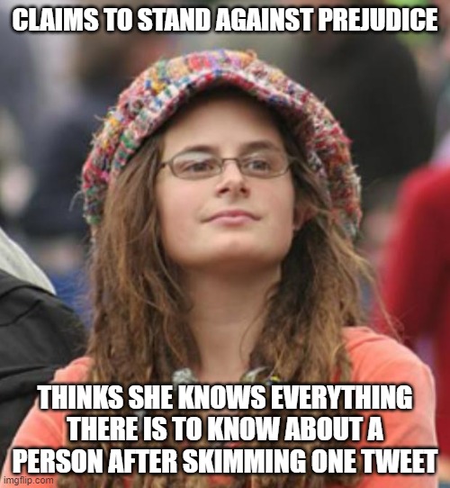 Prejudice Is Passing Pre-Judgment On People You Don't Really Know | CLAIMS TO STAND AGAINST PREJUDICE; THINKS SHE KNOWS EVERYTHING THERE IS TO KNOW ABOUT A PERSON AFTER SKIMMING ONE TWEET | image tagged in college liberal small,prejudice,judgemental,hypocrisy,depends on the context,tweets | made w/ Imgflip meme maker