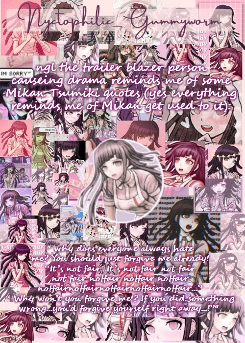 im also un ironically looking at Mikan fanart so | ngl the trailer blazer person causeing drama reminds me of some Mikan Tsumiki quotes (yes everything reminds me of Mikan get used to it):; " why does everyone always hate me? You should just forgive me already! “It’s not fair...It’s not fair not fair not fair notfair notfair notfair notfairnotfairnotfairnotfairnotfair...”
“ Why won’t you forgive me!? If you did something wrong...you’d forgive yourself right away...!”" | image tagged in updated gummyworm mikan temp cause they tinker too much- | made w/ Imgflip meme maker