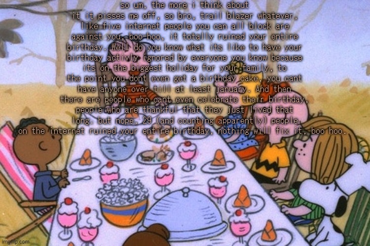 rant cause im upset, tired, and annoyed | so um, the more i think about it it pisses me off, so bro, trail blazer whatever, like five internet people you can all block are against you, boo-hoo, it totally ruined your entire birthday. Well do you know what its like to have your birthday activly ignored by everyone you know because its on the biggest holiday for your family, to the point you dont even get a birthday cake, you cant have anyone over till at least january. And then there are people who cant even celebrate their birthday, people who are thankful that they just lived that long. but nope, 29 (and counting apparently) people on the internet ruined your entire birthday, nothing will fix it, boo hoo. | image tagged in breads thanksgiving/birthday temp | made w/ Imgflip meme maker